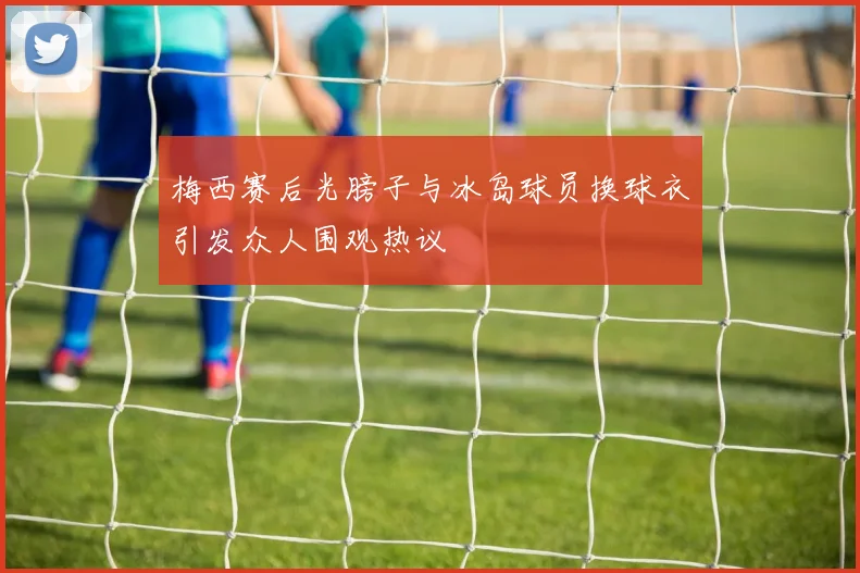 梅西赛后光膀子与冰岛球员换球衣引发众人围观热议