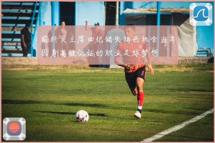 前科莫主席回忆错失梅西机会当年因身高被低估的职业足球梦想