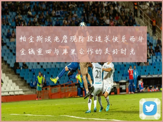 帕金斯谈老詹现阶段追求快乐而非金钱重回与库里合作的美好时光