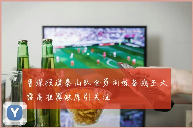 鲁媒报道泰山队全员训练备战王大雷高准翼缺席引关注