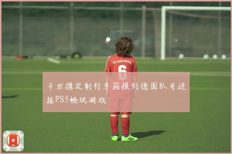 卡尔携定制行李箱报到德国队可连接PS5畅玩游戏