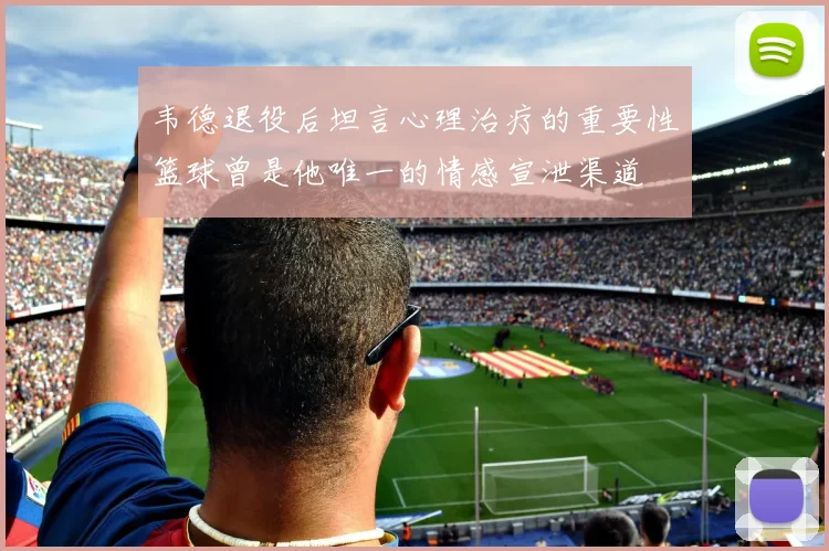 韦德退役后坦言心理治疗的重要性篮球曾是他唯一的情感宣泄渠道