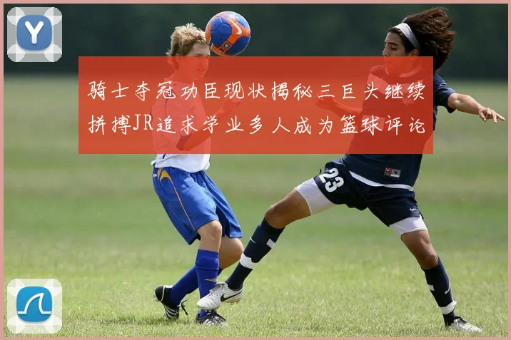 骑士夺冠功臣现状揭秘三巨头继续拼搏JR追求学业多人成为篮球评论员