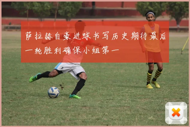 萨拉赫自豪进球书写历史期待最后一轮胜利确保小组第一