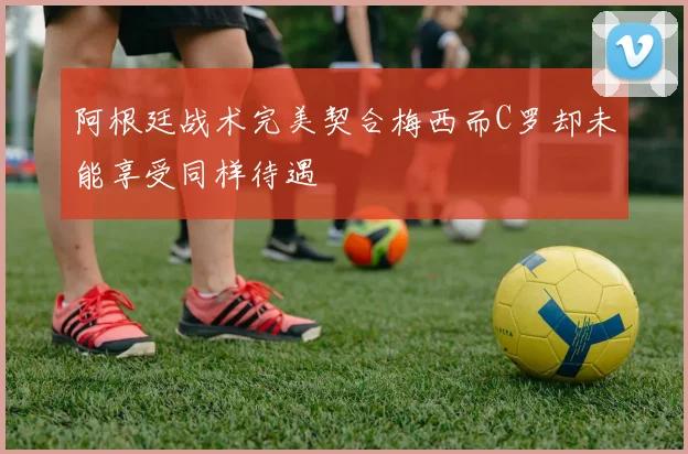 阿根廷战术完美契合梅西而C罗却未能享受同样待遇