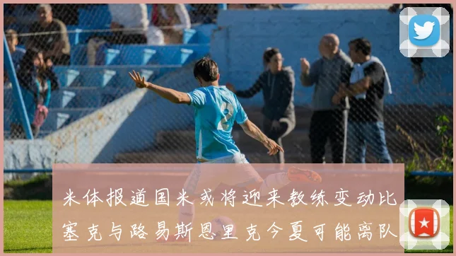 米体报道国米或将迎来教练变动比塞克与路易斯恩里克今夏可能离队