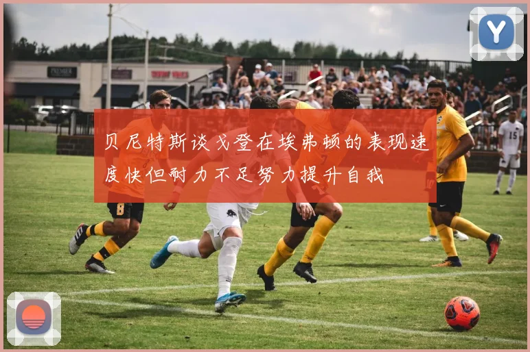 贝尼特斯谈戈登在埃弗顿的表现速度快但耐力不足努力提升自我
