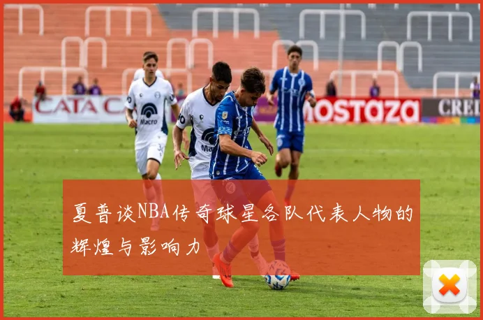 夏普谈NBA传奇球星各队代表人物的辉煌与影响力