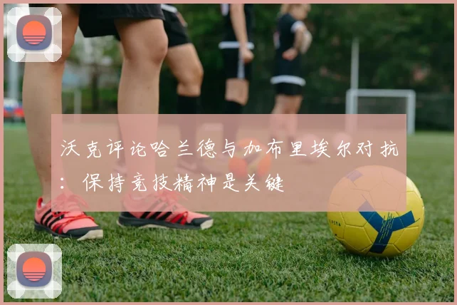 沃克评论哈兰德与加布里埃尔对抗：保持竞技精神是关键