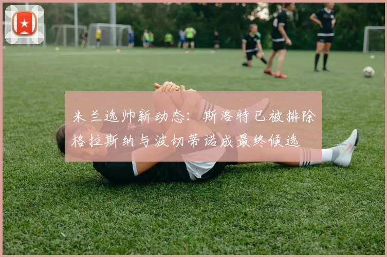 米兰选帅新动态：斯洛特已被排除格拉斯纳与波切蒂诺成最终候选