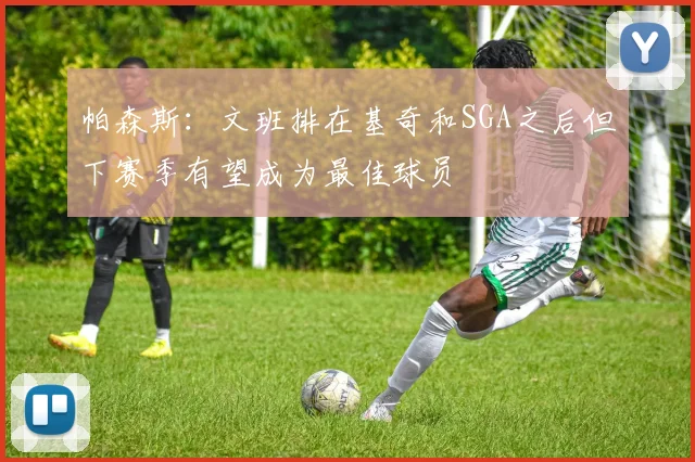 帕森斯：文班排在基奇和SGA之后但下赛季有望成为最佳球员